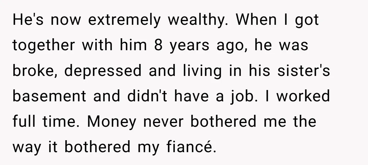 He's now extremely wealthy. When I got together with him 8 years ago, he was broke, depressed and living in his sister's basement and didn't have a job. I worked...