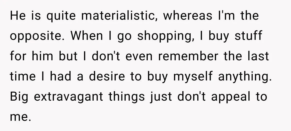 He is quite materialistic, whereas I'm the opposite. When I go shopping, I buy stuff for him but I don't even remember the last time I had a desire to...