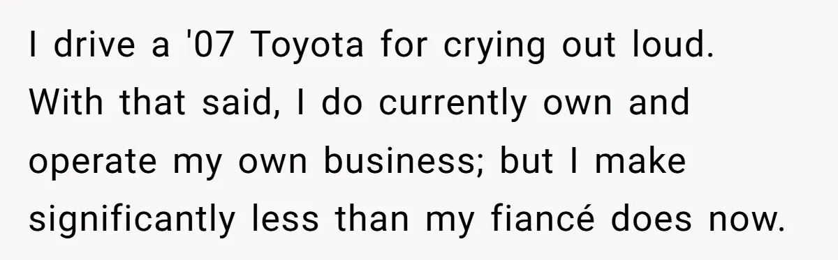 I drive a '07 Toyota for crying out loud. With that said, I do currently own and operate my own business; but I make significantly less than my fiancé does...