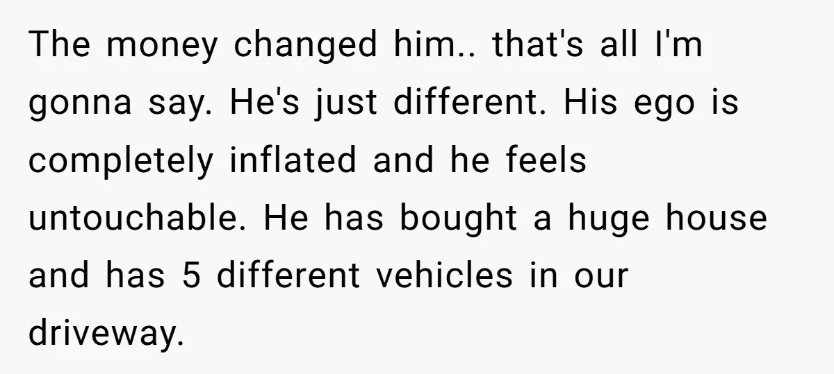 The money changed him.. that's all I'm gonna say. He's just different. His ego is completely inflated and he feels untouchable. He has bought a huge house and has 5...