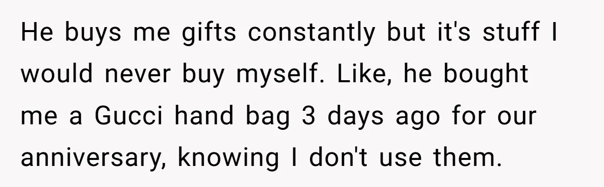 He buys me gifts constantly but it's stuff I would never buy myself. Like, he bought me a Gucci hand bag 3 days ago for our anniversary, knowing I don't...