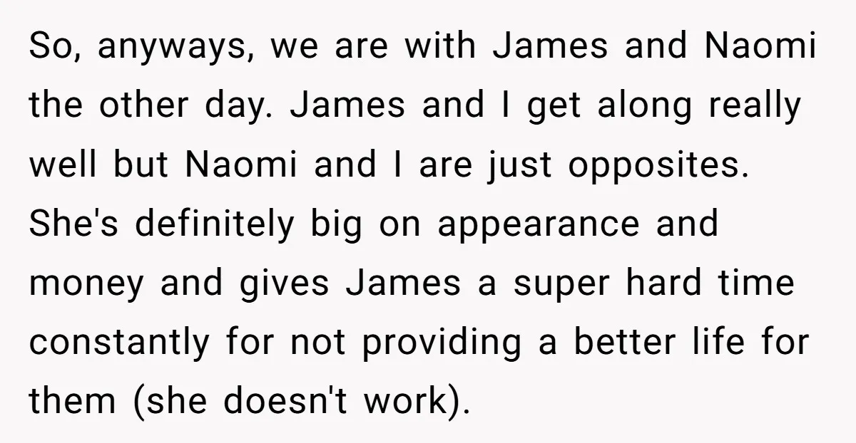 So, anyways, we are with James and Naomi the other day. James and I get along really well but Naomi and I are just opposites. She's definitely big on appearance...