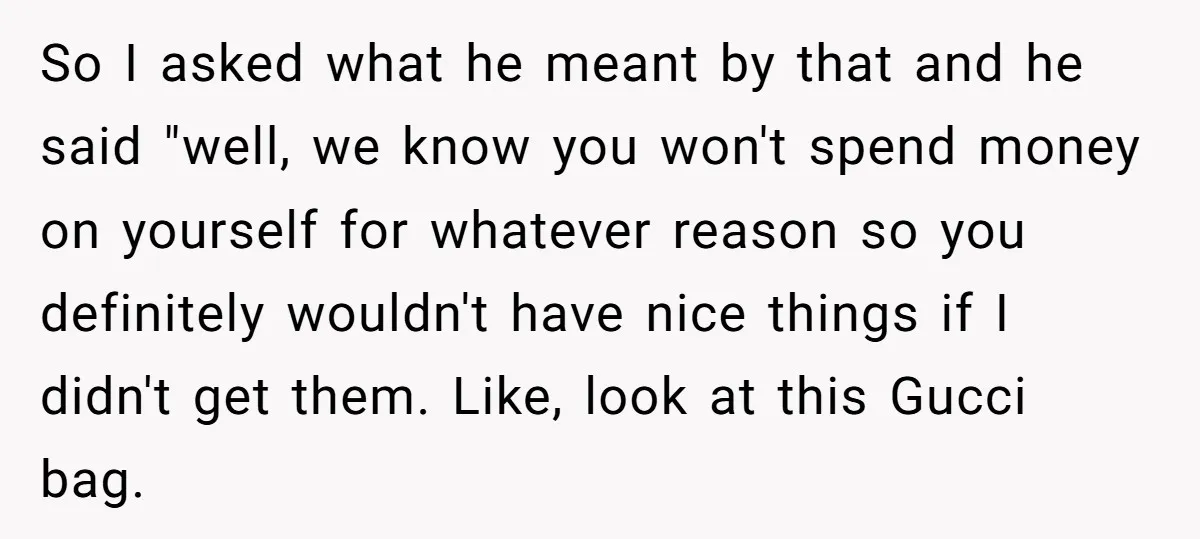 So I asked what he meant by that and he said "well, we know you won't spend money on yourself for whatever reason so you definitely wouldn't have nice things...