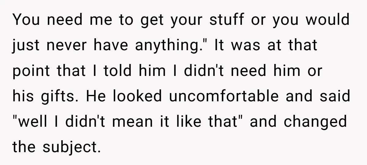 You need me to get your stuff or you would just never have anything." It was at that point that I told him I didn't need him or his gifts....