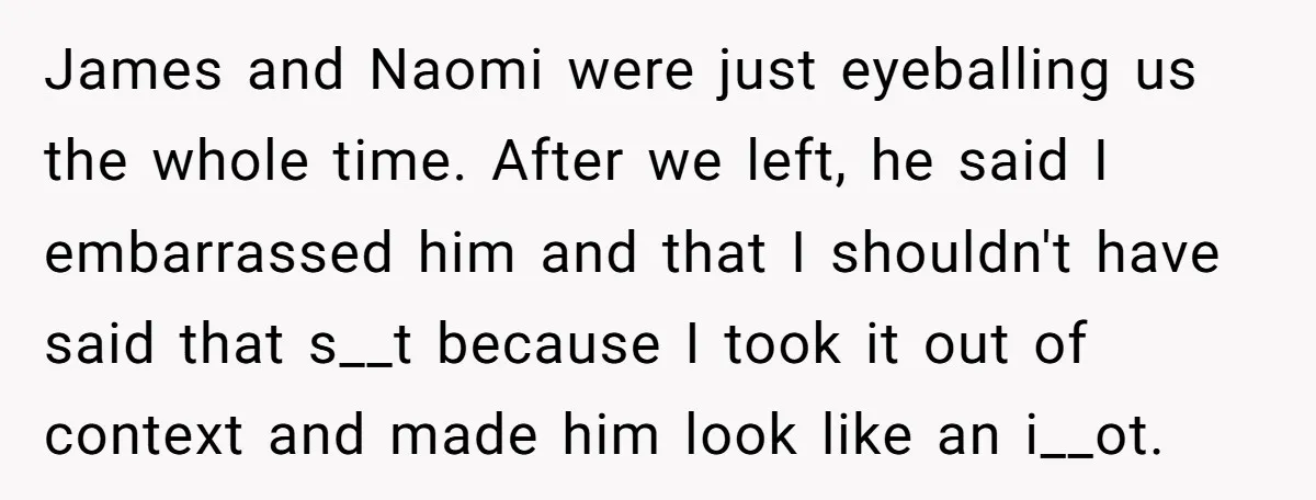 James and Naomi were just eyeballing us the whole time. After we left, he said I embarrassed him and that I shouldn't have said that s__t because I took it...