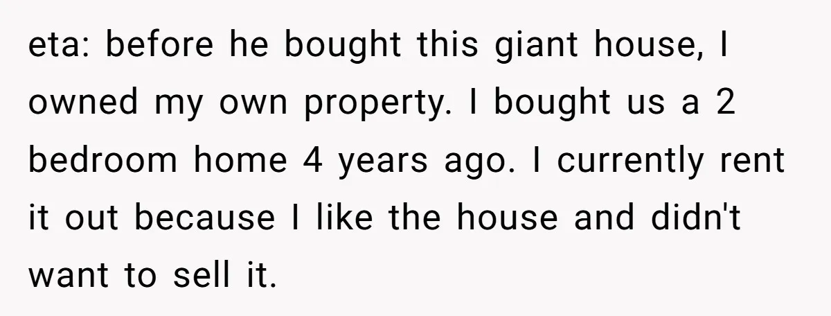 eta: before he bought this giant house, I owned my own property. I bought us a 2 bedroom home 4 years ago. I currently rent it out because I like...