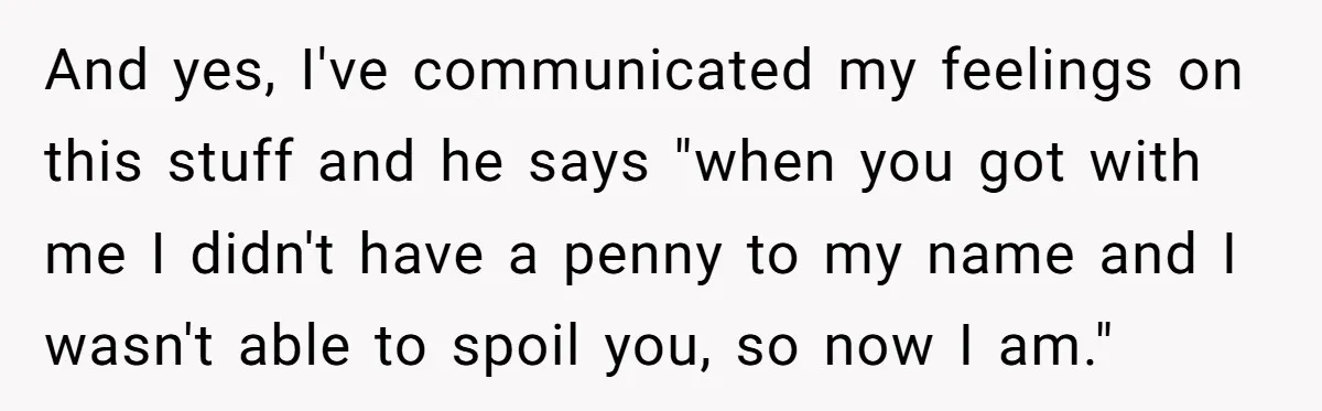 And yes, I've communicated my feelings on this stuff and he says "when you got with me I didn't have a penny to my name and I wasn't able to...