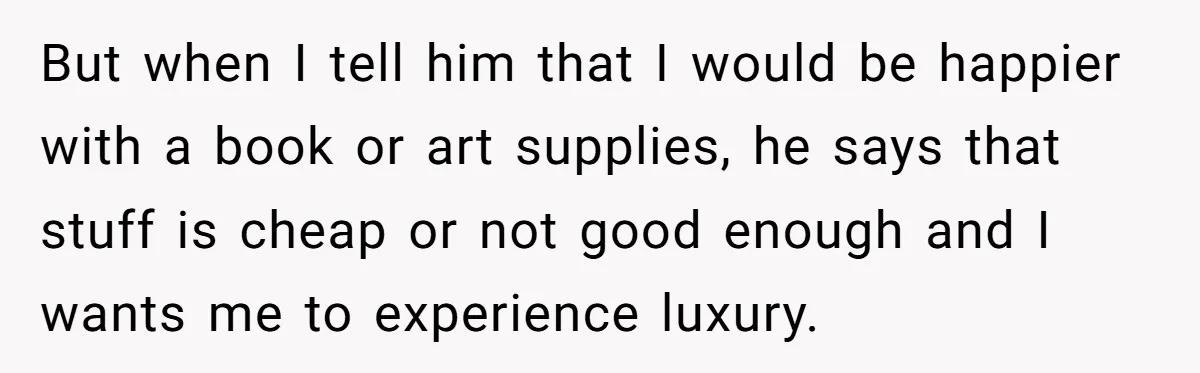 But when I tell him that I would be happier with a book or art supplies, he says that stuff is cheap or not good enough and I wants me...