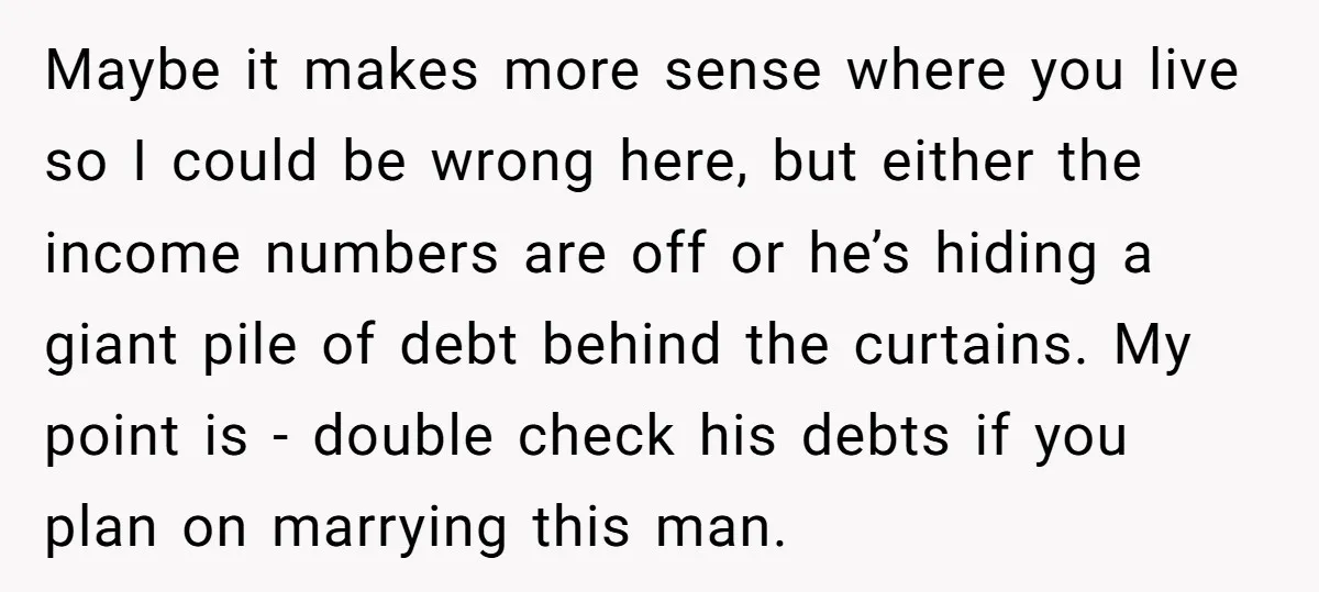 Maybe it makes more sense where you live so I could be wrong here, but either the income numbers are off or he’s hiding a giant pile of debt behind...