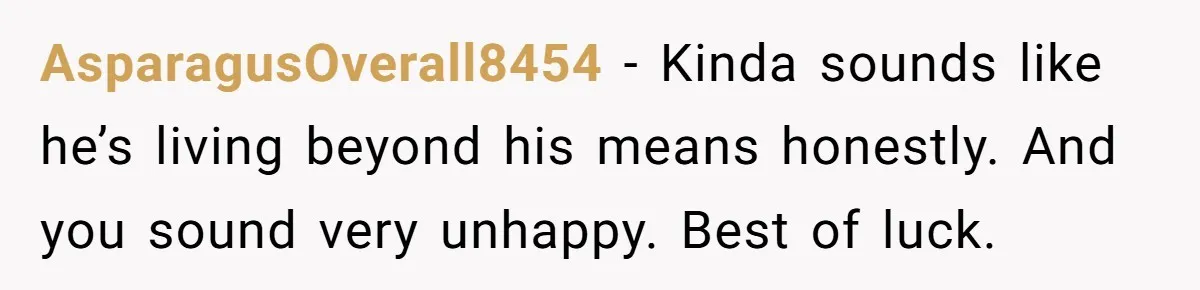 AsparagusOverall8454 − Kinda sounds like he’s living beyond his means honestly. And you sound very unhappy. Best of luck.