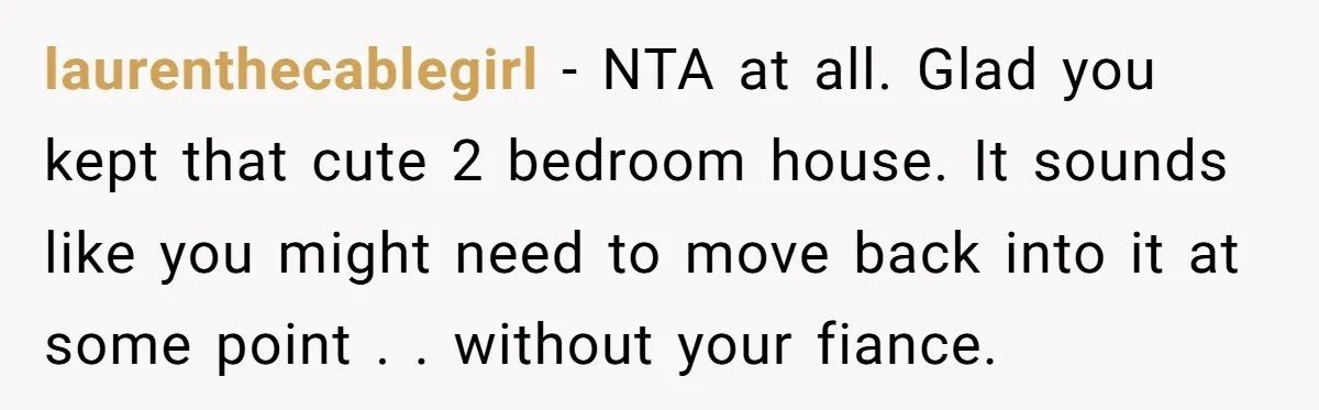 laurenthecablegirl − NTA at all. Glad you kept that cute 2 bedroom house. It sounds like you might need to move back into it at some point . . without...
