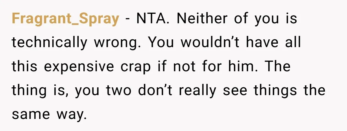 Fragrant_Spray − NTA. Neither of you is technically wrong. You wouldn’t have all this expensive crap if not for him. The thing is, you two don’t really see things the...