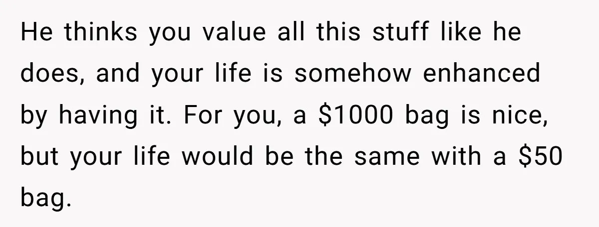 He thinks you value all this stuff like he does, and your life is somehow enhanced by having it. For you, a $1000 bag is nice, but your life would...