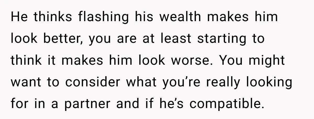 He thinks flashing his wealth makes him look better, you are at least starting to think it makes him look worse. You might want to consider what you’re really looking...
