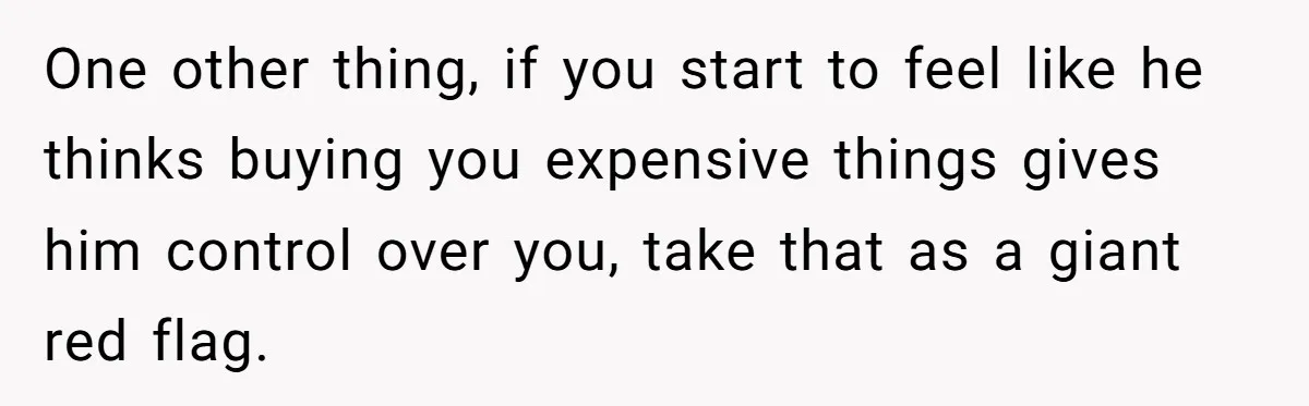 One other thing, if you start to feel like he thinks buying you expensive things gives him control over you, take that as a giant red flag.
