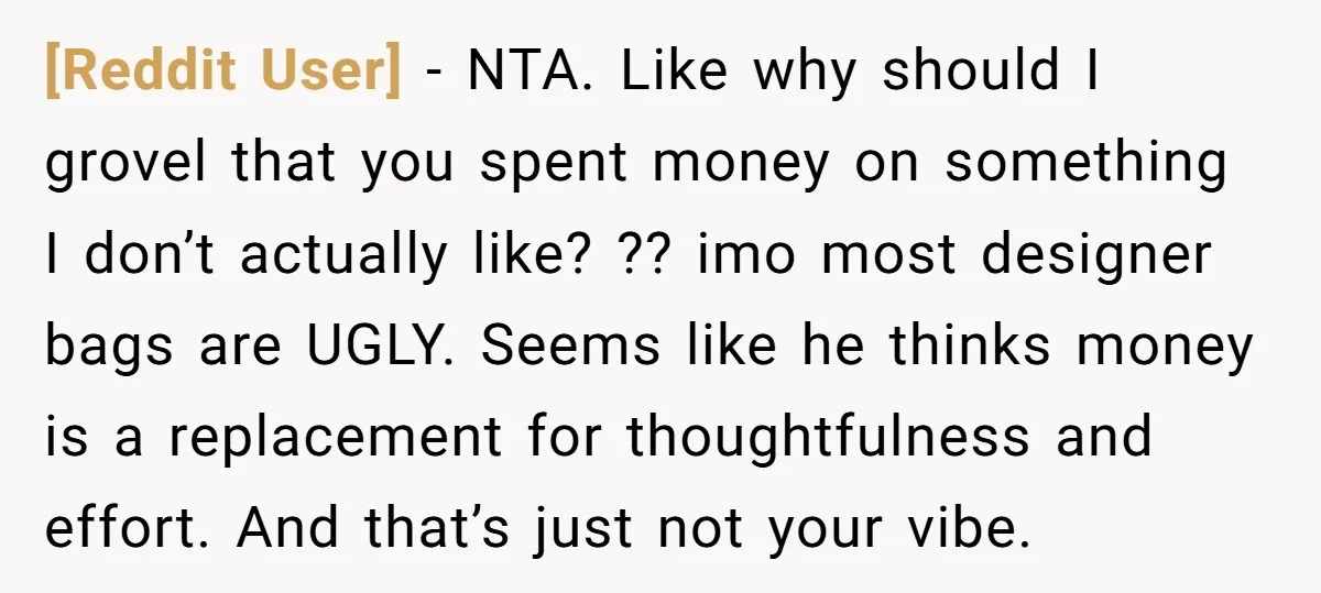 [Reddit User] − NTA. Like why should I grovel that you spent money on something I don’t actually like? ?? imo most designer bags are UGLY. Seems like he thinks...