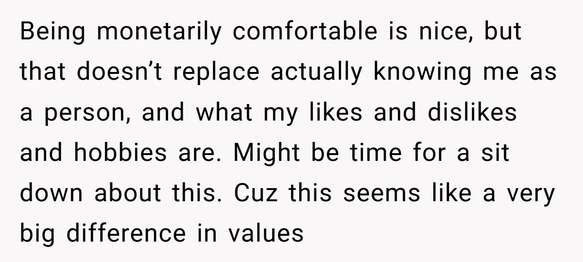 Being monetarily comfortable is nice, but that doesn’t replace actually knowing me as a person, and what my likes and dislikes and hobbies are. Might be time for a sit...