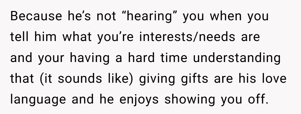 Because he’s not “hearing” you when you tell him what you’re interests/needs are and your having a hard time understanding that (it sounds like) giving gifts are his love language...