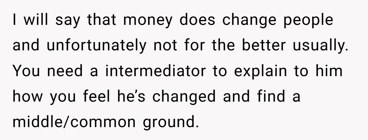 I will say that money does change people and unfortunately not for the better usually. You need a intermediator to explain to him how you feel he’s changed and find...
