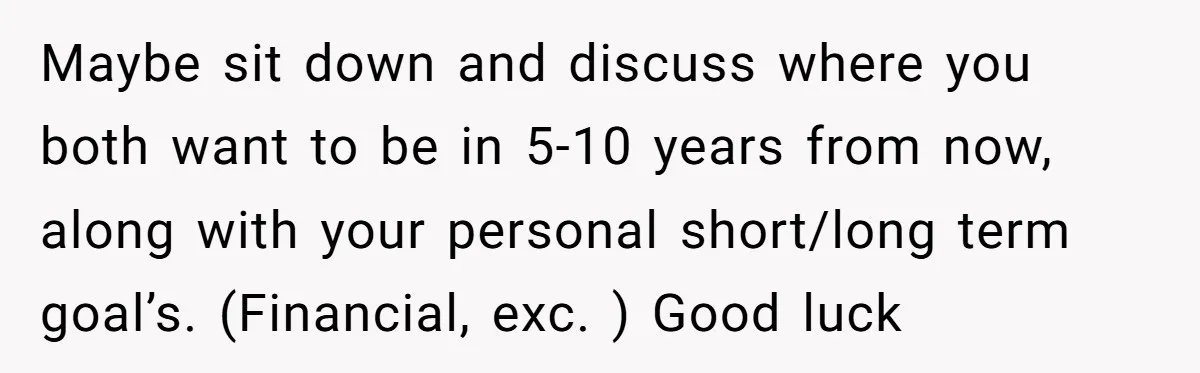 Maybe sit down and discuss where you both want to be in 5-10 years from now, along with your personal short/long term goal’s. (Financial, exc. ) Good luck