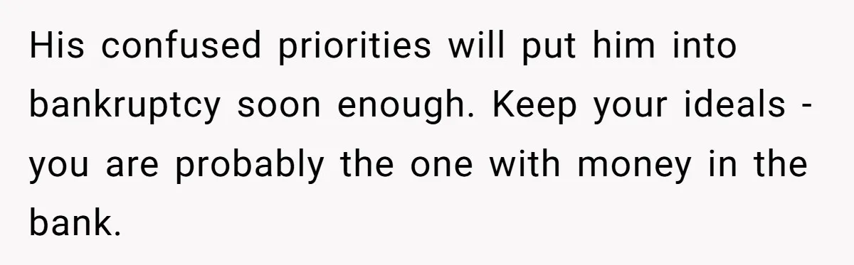His confused priorities will put him into bankruptcy soon enough. Keep your ideals - you are probably the one with money in the bank.