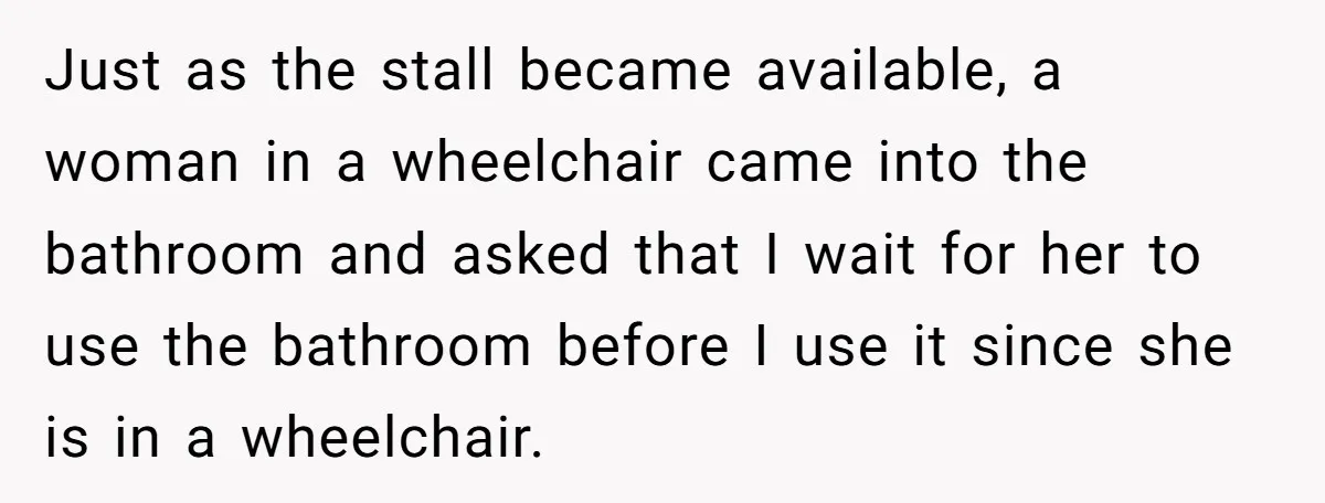 Just as the stall became available, a woman in a wheelchair came into the bathroom and asked that I wait for her to use the bathroom before I use it...