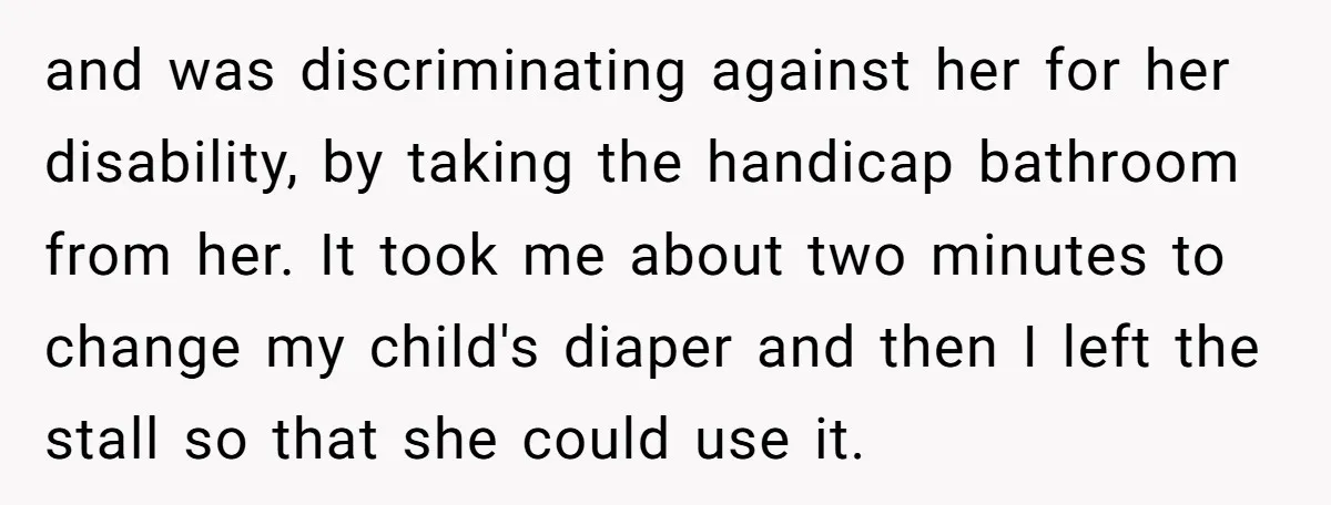 and was discriminating against her for her disability, by taking the handicap bathroom from her. It took me about two minutes to change my child's diaper and then I left...