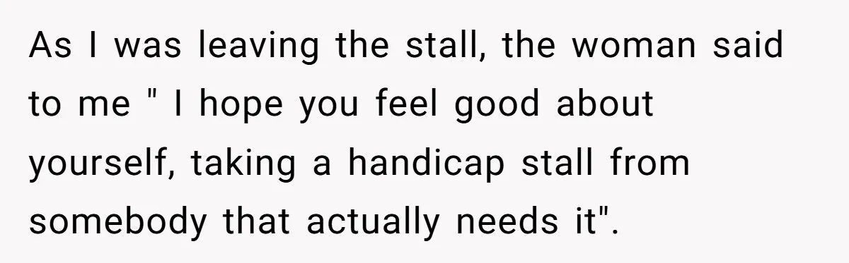As I was leaving the stall, the woman said to me " I hope you feel good about yourself, taking a handicap stall from somebody that actually needs it".