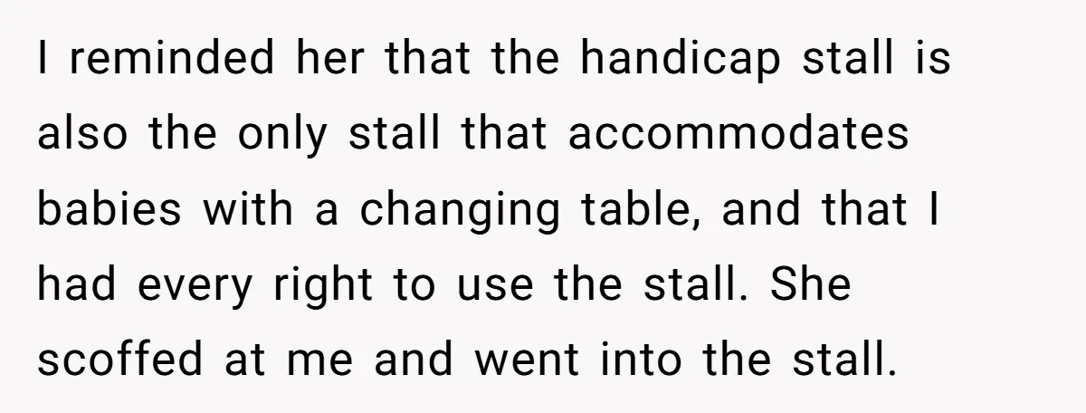 I reminded her that the handicap stall is also the only stall that accommodates babies with a changing table, and that I had every right to use the stall. She...