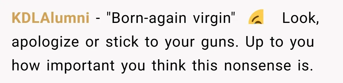 KDLAlumni − "Born-again virgin"  😂   Look, apologize or stick to your guns. Up to you how important you think this nonsense is.