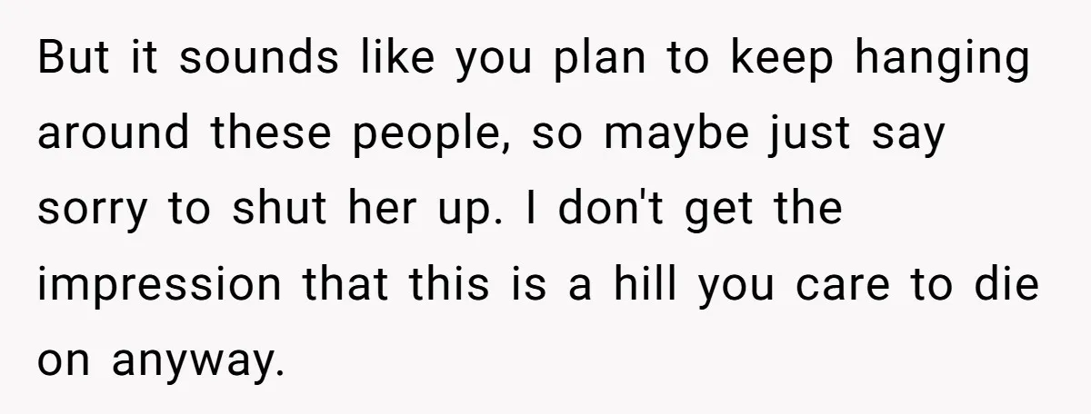 But it sounds like you plan to keep hanging around these people, so maybe just say sorry to shut her up. I don't get the impression that this is a...