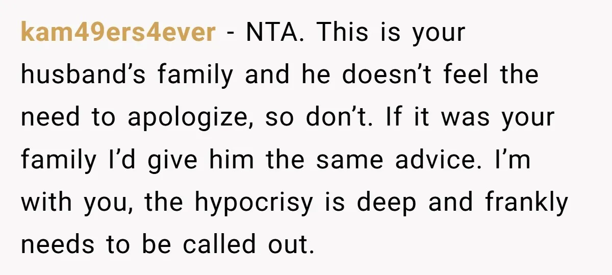 kam49ers4ever − NTA. This is your husband’s family and he doesn’t feel the need to apologize, so don’t. If it was your family I’d give him the same advice. I’m...