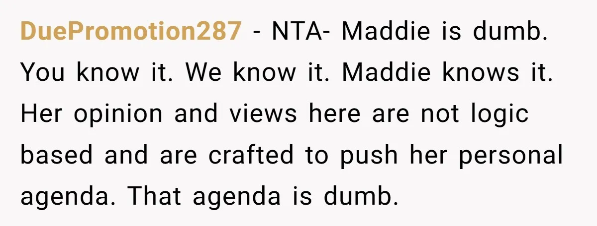 DuePromotion287 − NTA- Maddie is dumb. You know it. We know it. Maddie knows it. Her opinion and views here are not logic based and are crafted to push her...