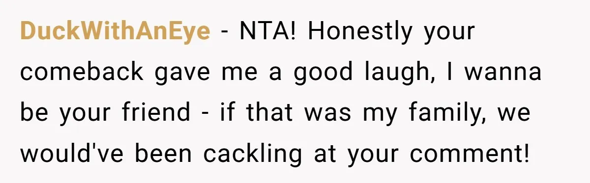 DuckWithAnEye − NTA! Honestly your comeback gave me a good laugh, I wanna be your friend - if that was my family, we would've been cackling at your comment!