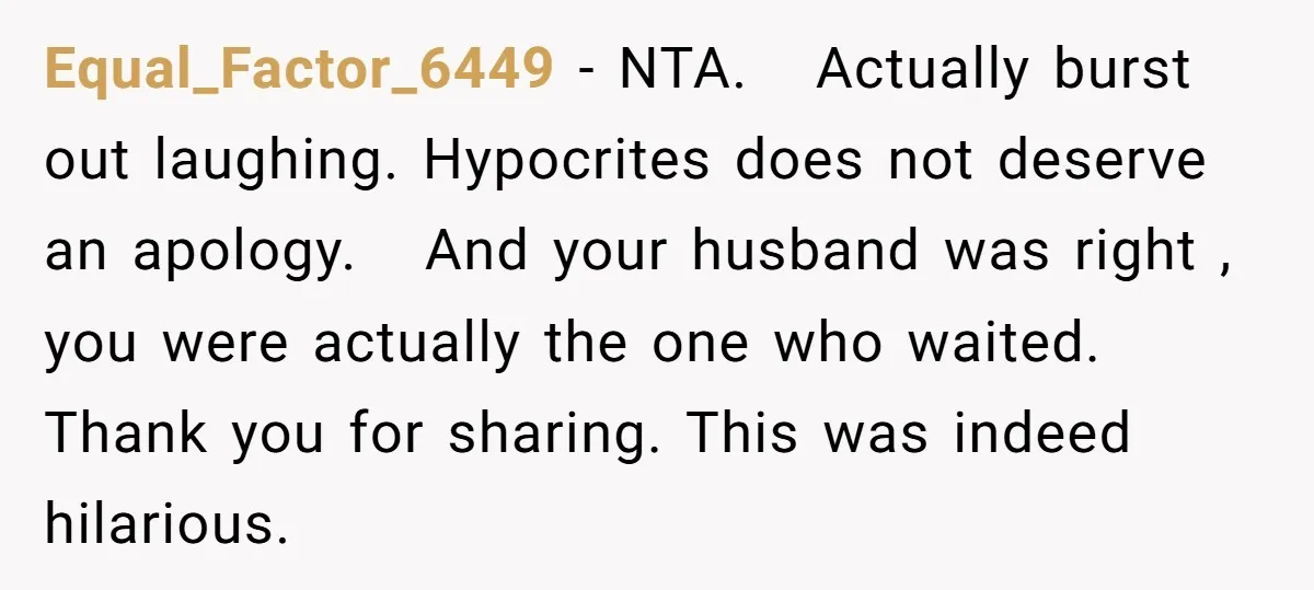 Equal_Factor_6449 − NTA. Actually burst out laughing. Hypocrites does not deserve an apology. And your husband was right , you were actually the one who waited. Thank you for sharing....