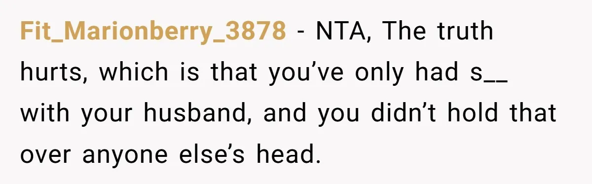 Fit_Marionberry_3878 − NTA, The truth hurts, which is that you’ve only had s__ with your husband, and you didn’t hold that over anyone else’s head.