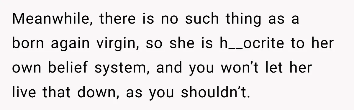 Meanwhile, there is no such thing as a born again virgin, so she is h__ocrite to her own belief system, and you won’t let her live that down, as you...