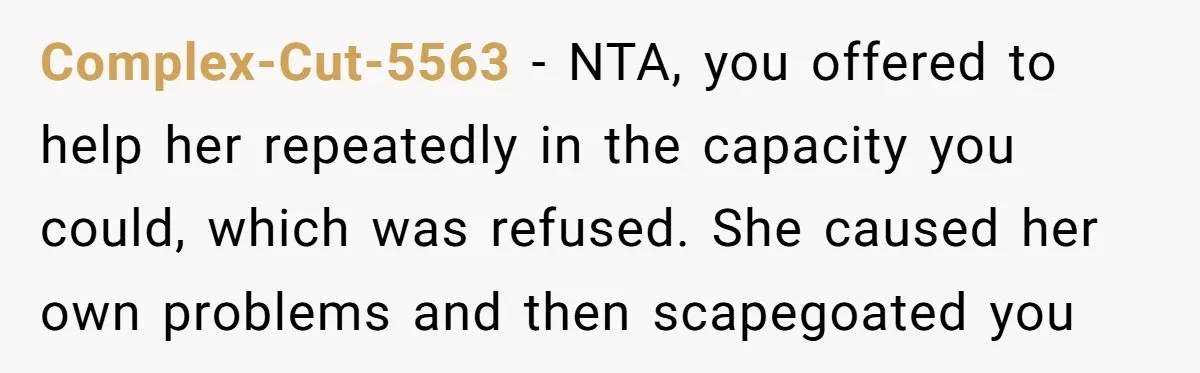 Complex-Cut-5563 − NTA, you offered to help her repeatedly in the capacity you could, which was refused. She caused her own problems and then scapegoated you