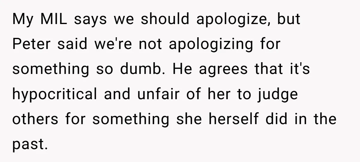 My MIL says we should apologize, but Peter said we're not apologizing for something so dumb. He agrees that it's hypocritical and unfair of her to judge others for something...
