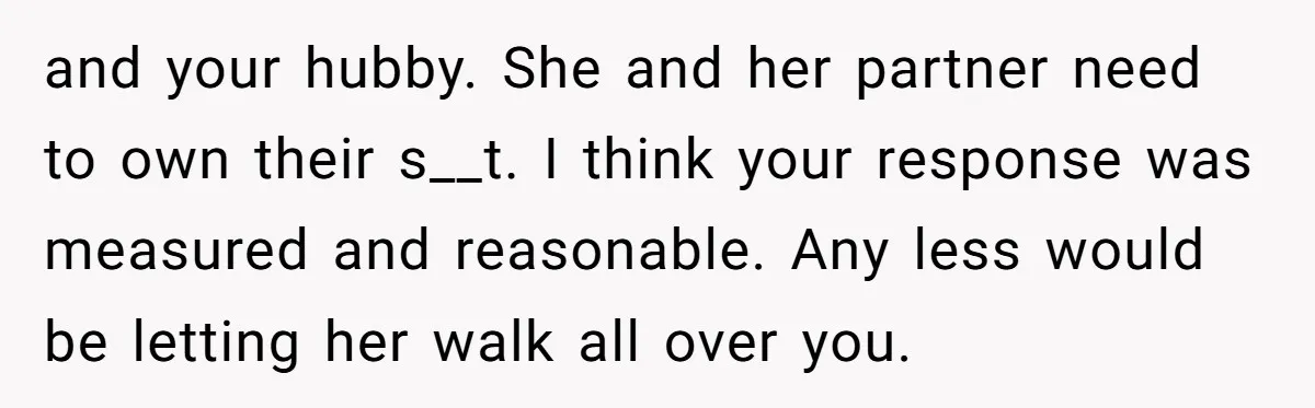 and your hubby. She and her partner need to own their s__t. I think your response was measured and reasonable. Any less would be letting her walk all over you.