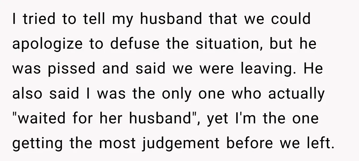I tried to tell my husband that we could apologize to defuse the situation, but he was pissed and said we were leaving. He also said I was the only...