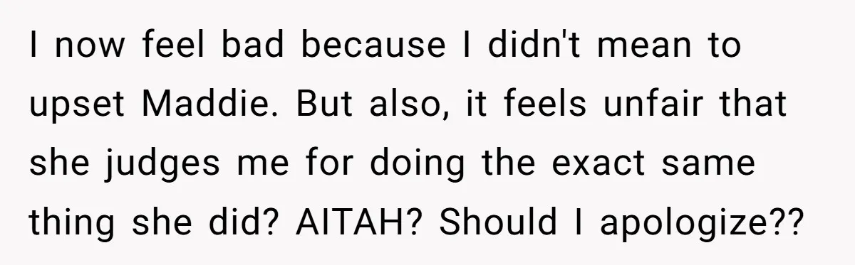 I now feel bad because I didn't mean to upset Maddie. But also, it feels unfair that she judges me for doing the exact same thing she did? AITAH? Should...