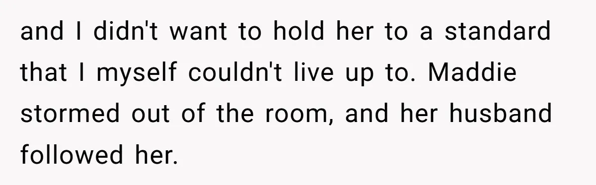and I didn't want to hold her to a standard that I myself couldn't live up to. Maddie stormed out of the room, and her husband followed her.