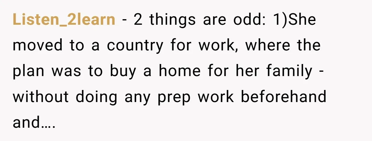 Listen_2learn − 2 things are odd: 1)She moved to a country for work, where the plan was to buy a home for her family - without doing any prep work...