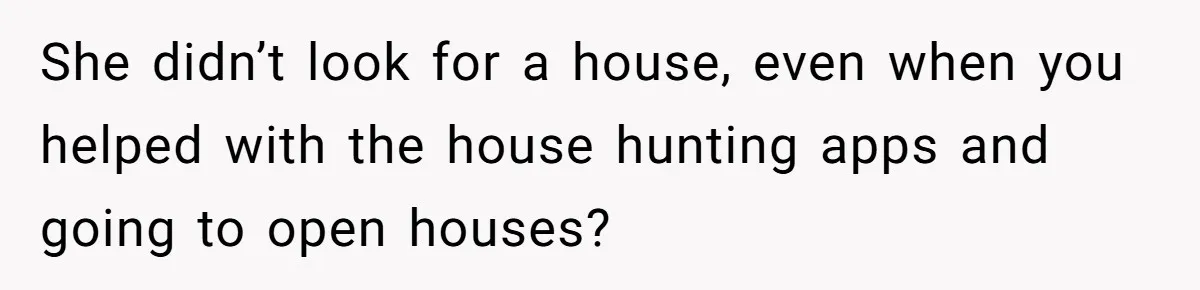 She didn’t look for a house, even when you helped with the house hunting apps and going to open houses?