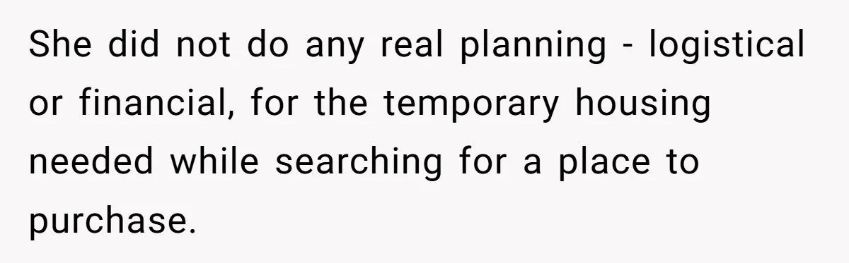 She did not do any real planning - logistical or financial, for the temporary housing needed while searching for a place to purchase.