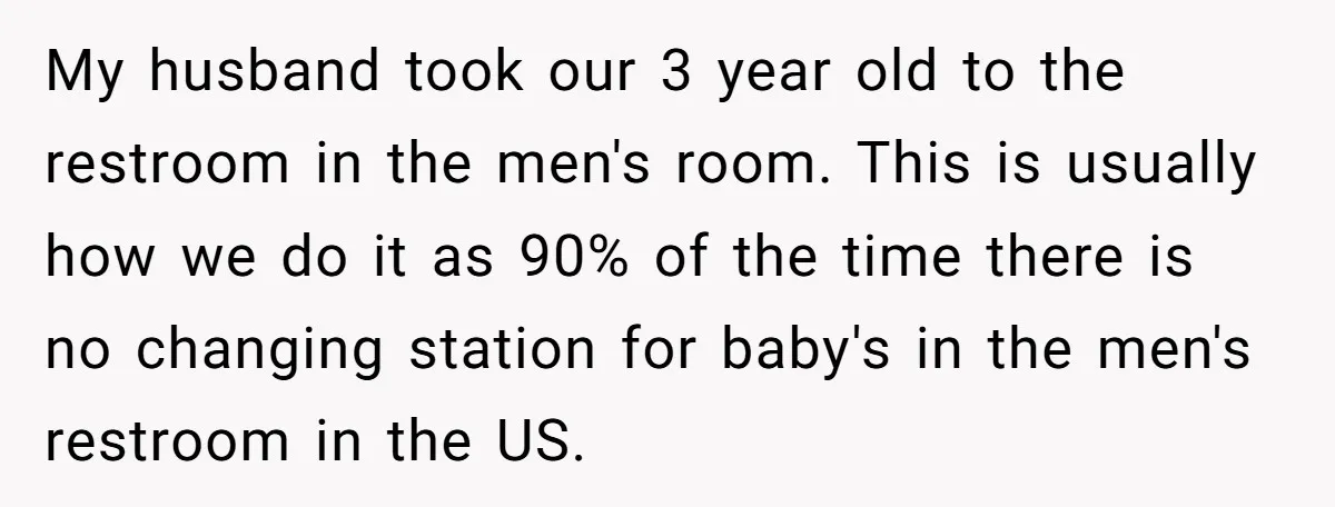 My husband took our 3 year old to the restroom in the men's room. This is usually how we do it as 90% of the time there is no changing...