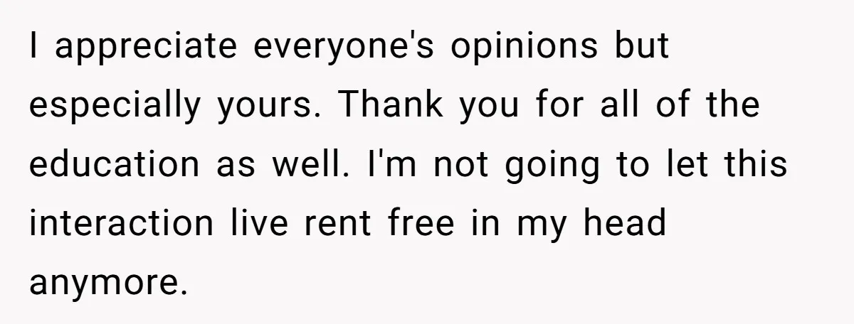 I appreciate everyone's opinions but especially yours. Thank you for all of the education as well. I'm not going to let this interaction live rent free in my head anymore.