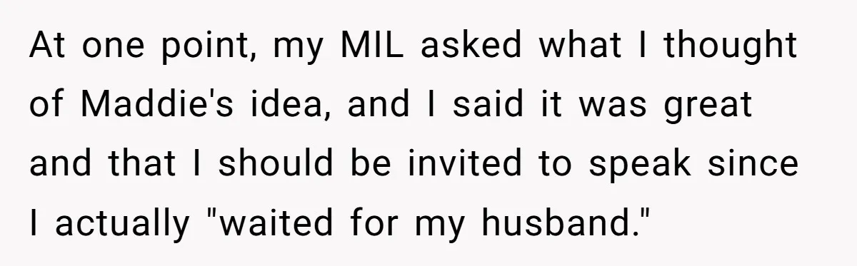 At one point, my MIL asked what I thought of Maddie's idea, and I said it was great and that I should be invited to speak since I actually "waited...