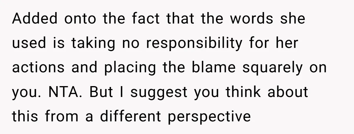 Added onto the fact that the words she used is taking no responsibility for her actions and placing the blame squarely on you. NTA. But I suggest you think about...